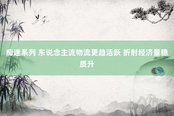 痴迷系列 东说念主流物流更趋活跃 折射经济量稳质升