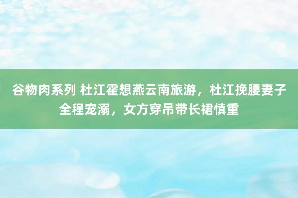 谷物肉系列 杜江霍想燕云南旅游，杜江挽腰妻子全程宠溺，女方穿吊带长裙慎重