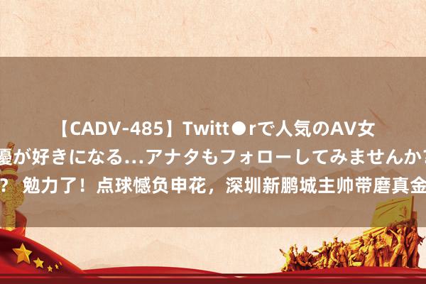 【CADV-485】Twitt●rで人気のAV女優 SNSでますますAV女優が好きになる…アナタもフォローしてみませんか？ 勉力了！点球憾负申花，深圳新鹏城主帅带磨真金不怕火组抓续为球员饱读掌
