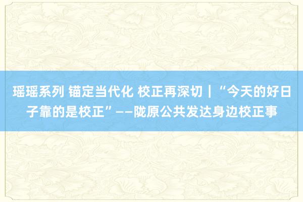瑶瑶系列 锚定当代化 校正再深切｜“今天的好日子靠的是校正”——陇原公共发达身边校正事