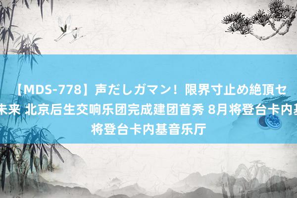 【MDS-778】声だしガマン！限界寸止め絶頂セックス 未来 北京后生交响乐团完成建团首秀 8月将登台卡内基音乐厅
