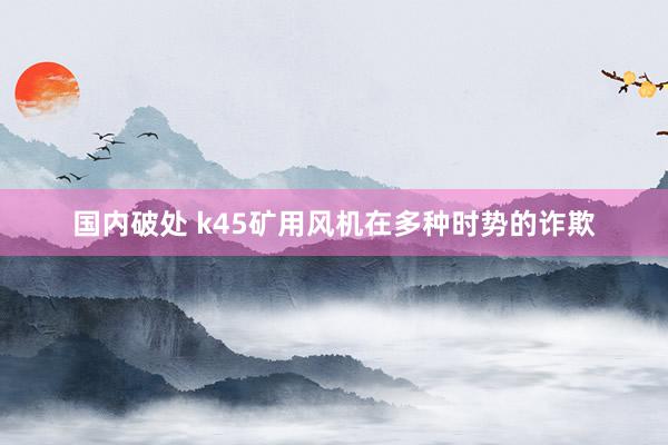 国内破处 k45矿用风机在多种时势的诈欺