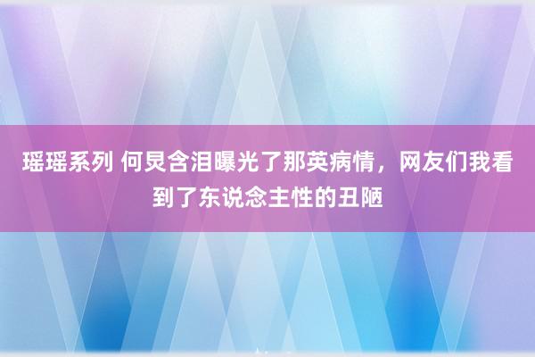 瑶瑶系列 何炅含泪曝光了那英病情，网友们我看到了东说念主性的丑陋