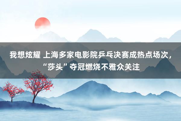 我想炫耀 上海多家电影院乒乓决赛成热点场次，“莎头”夺冠燃烧不雅众关注