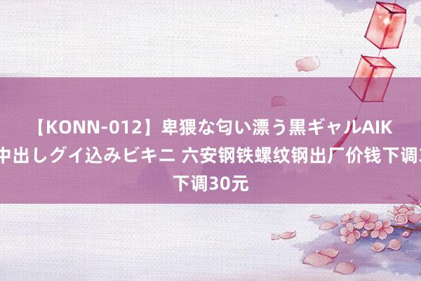 【KONN-012】卑猥な匂い漂う黒ギャルAIKAの中出しグイ込みビキニ 六安钢铁螺纹钢出厂价钱下调30元