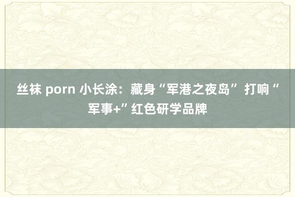丝袜 porn 小长涂：藏身“军港之夜岛” 打响“军事+”红色研学品牌