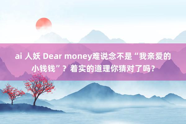 ai 人妖 Dear money难说念不是“我亲爱的小钱钱”？着实的道理你猜对了吗？