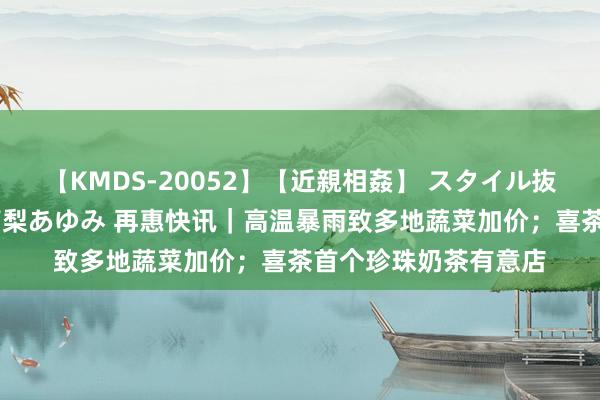 【KMDS-20052】【近親相姦】 スタイル抜群な僕の叔母さん 高梨あゆみ 再惠快讯｜高温暴雨致多地蔬菜加价；喜茶首个珍珠奶茶有意店