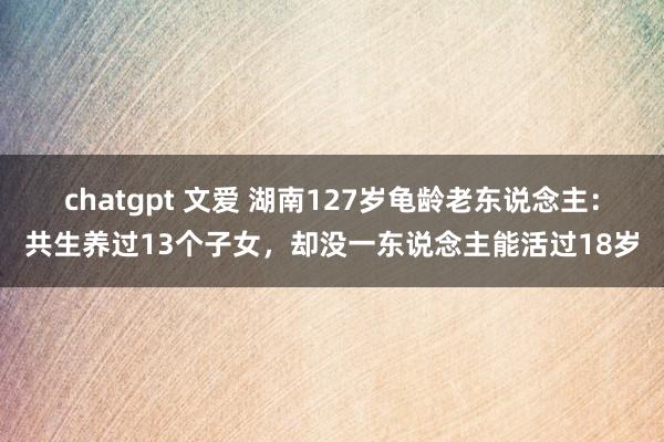 chatgpt 文爱 湖南127岁龟龄老东说念主：共生养过13个子女，却没一东说念主能活过18岁