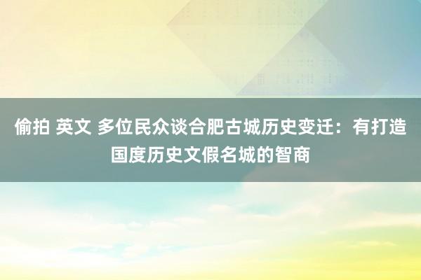 偷拍 英文 多位民众谈合肥古城历史变迁：有打造国度历史文假名城的智商