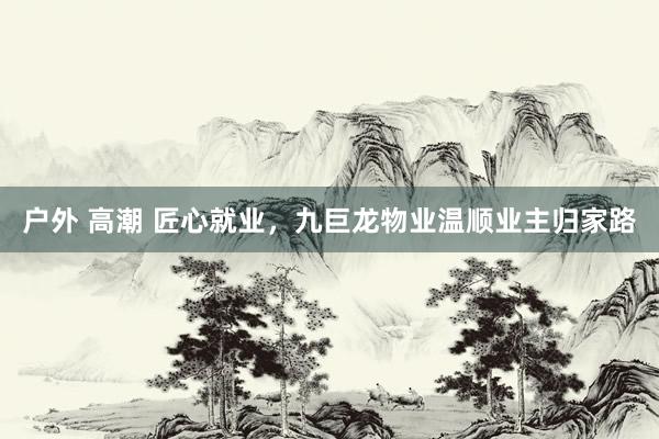 户外 高潮 匠心就业，九巨龙物业温顺业主归家路