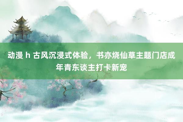 动漫 h 古风沉浸式体验，书亦烧仙草主题门店成年青东谈主打卡新宠