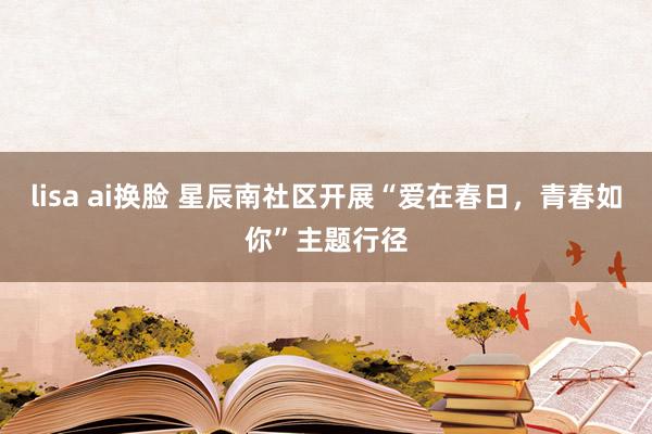 lisa ai换脸 星辰南社区开展“爱在春日，青春如你”主题行径