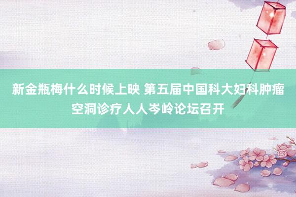 新金瓶梅什么时候上映 第五届中国科大妇科肿瘤空洞诊疗人人岑岭论坛召开
