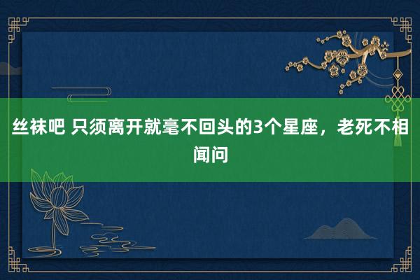 丝袜吧 只须离开就毫不回头的3个星座，老死不相闻问