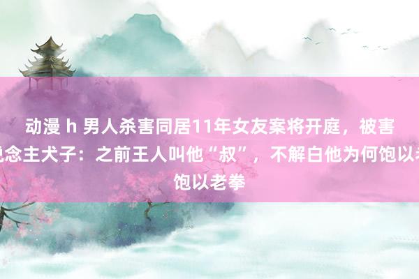动漫 h 男人杀害同居11年女友案将开庭，被害东说念主犬子：之前王人叫他“叔”，不解白他为何饱以老拳