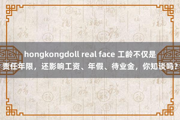 hongkongdoll real face 工龄不仅是责任年限，还影响工资、年假、待业金，你知谈吗？