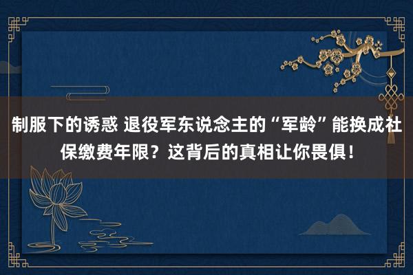 制服下的诱惑 退役军东说念主的“军龄”能换成社保缴费年限？这背后的真相让你畏俱！