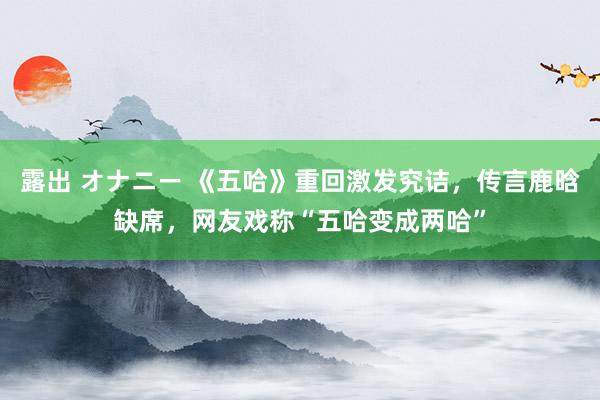 露出 オナニー 《五哈》重回激发究诘，传言鹿晗缺席，网友戏称“五哈变成两哈”