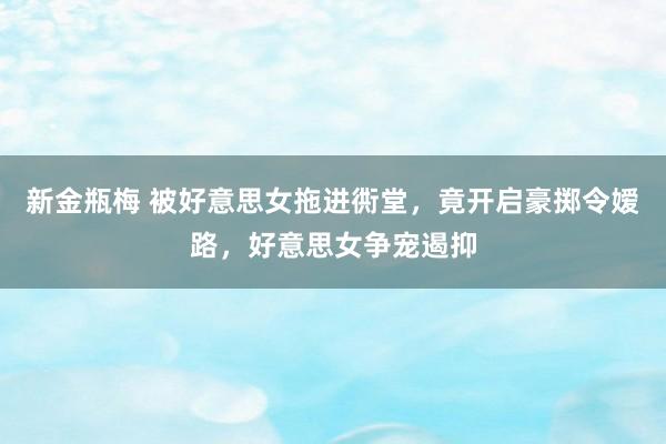 新金瓶梅 被好意思女拖进衖堂，竟开启豪掷令嫒路，好意思女争宠遏抑