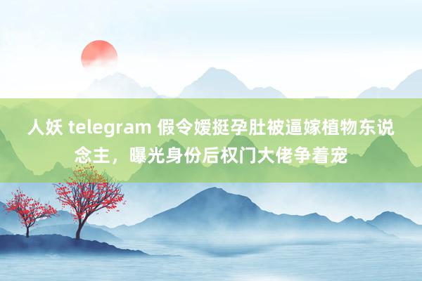 人妖 telegram 假令嫒挺孕肚被逼嫁植物东说念主，曝光身份后权门大佬争着宠