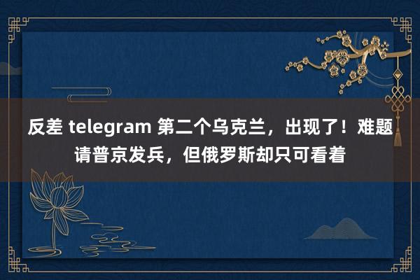 反差 telegram 第二个乌克兰，出现了！难题请普京发兵，但俄罗斯却只可看着