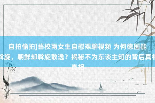 自拍偷拍]藝校兩女生自慰裸聊視頻 为何德国能斡旋，朝鲜却斡旋散逸？揭秘不为东谈主知的背后真相
