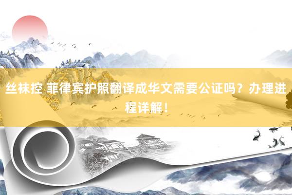 丝袜控 菲律宾护照翻译成华文需要公证吗？办理进程详解！