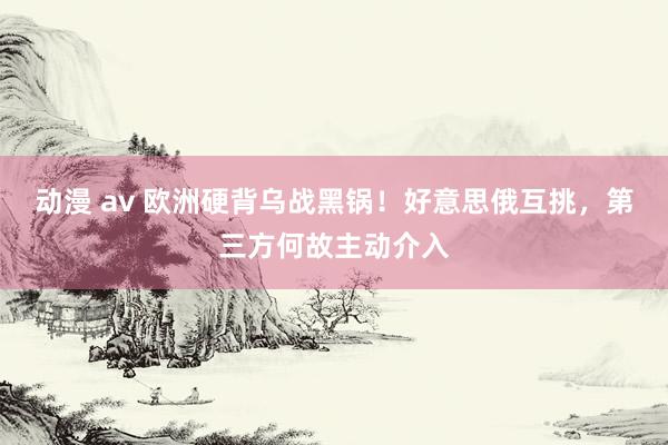 动漫 av 欧洲硬背乌战黑锅！好意思俄互挑，第三方何故主动介入