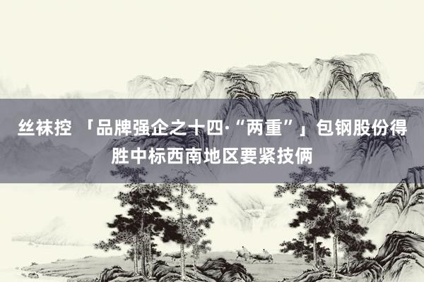 丝袜控 「品牌强企之十四·“两重”」包钢股份得胜中标西南地区要紧技俩