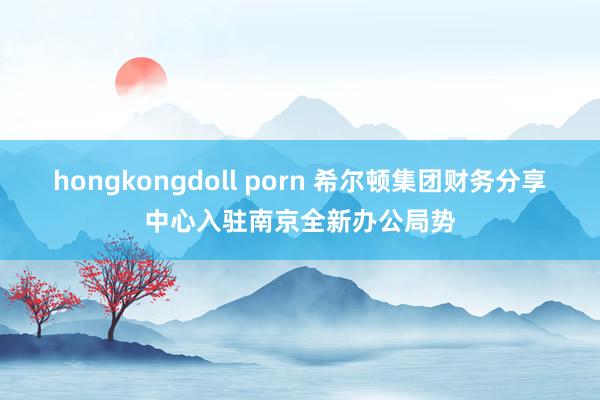 hongkongdoll porn 希尔顿集团财务分享中心入驻南京全新办公局势