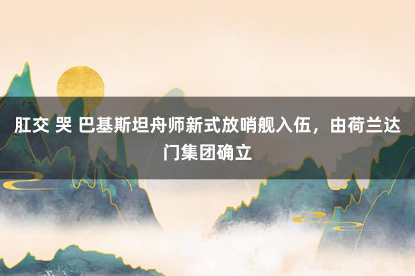 肛交 哭 巴基斯坦舟师新式放哨舰入伍，由荷兰达门集团确立