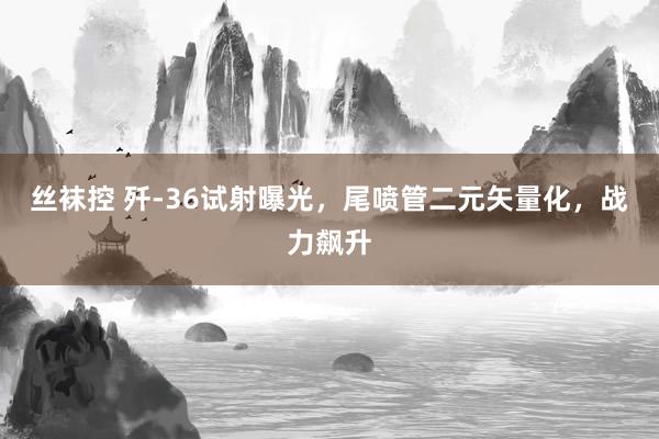 丝袜控 歼-36试射曝光，尾喷管二元矢量化，战力飙升