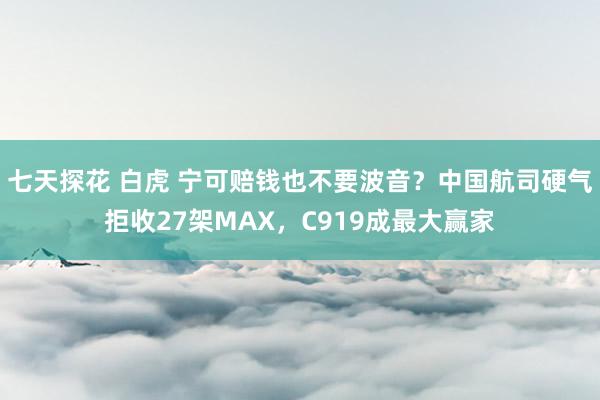 七天探花 白虎 宁可赔钱也不要波音？中国航司硬气拒收27架MAX，C919成最大赢家