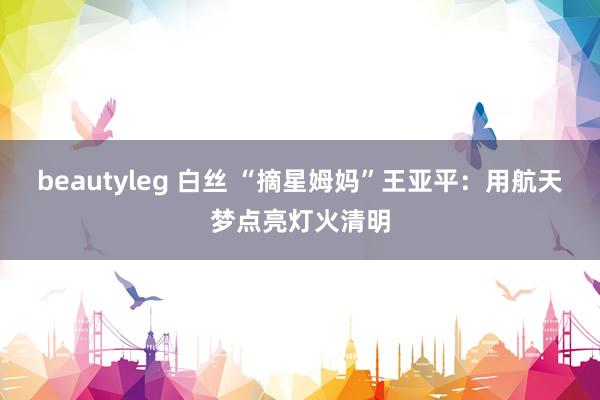 beautyleg 白丝 “摘星姆妈”王亚平：用航天梦点亮灯火清明