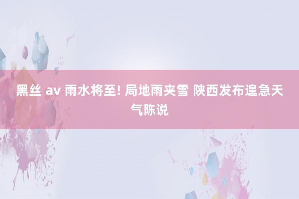 黑丝 av 雨水将至! 局地雨夹雪 陕西发布遑急天气陈说