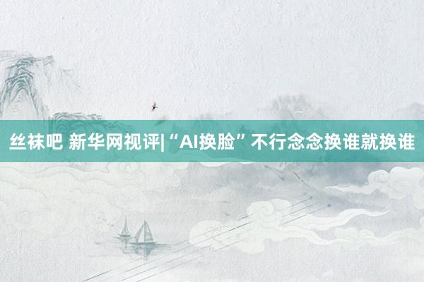 丝袜吧 新华网视评|“AI换脸”不行念念换谁就换谁