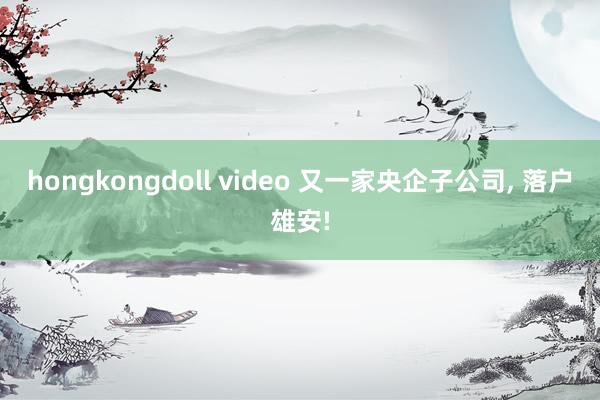 hongkongdoll video 又一家央企子公司, 落户雄安!
