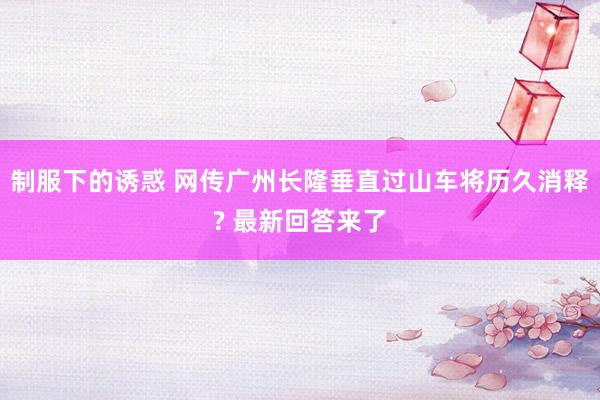 制服下的诱惑 网传广州长隆垂直过山车将历久消释? 最新回答来了