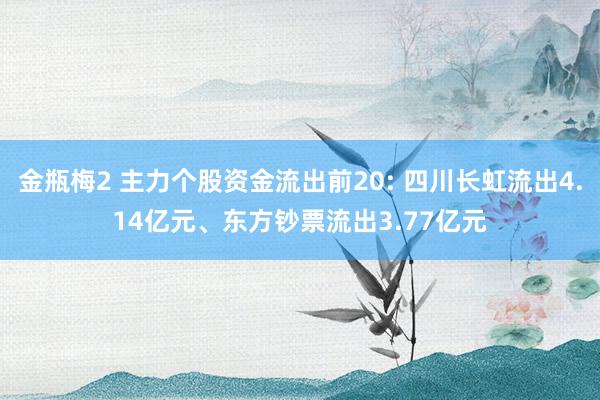 金瓶梅2 主力个股资金流出前20: 四川长虹流出4.14亿元、东方钞票流出3.77亿元