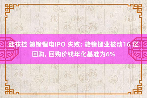 丝袜控 赣锋锂电IPO 失败: 赣锋锂业被动16 亿回购, 回购价钱年化基准为6%