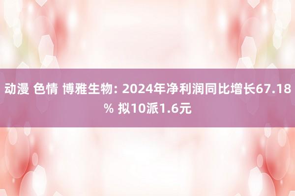 动漫 色情 博雅生物: 2024年净利润同比增长67.18% 拟10派1.6元