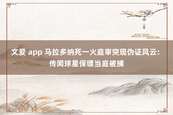 文爱 app 马拉多纳死一火庭审突现伪证风云: 传闻球星保镖当庭被捕