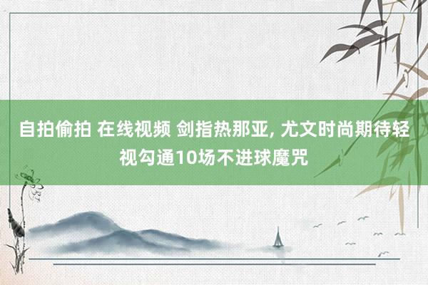 自拍偷拍 在线视频 剑指热那亚, 尤文时尚期待轻视勾通10场不进球魔咒