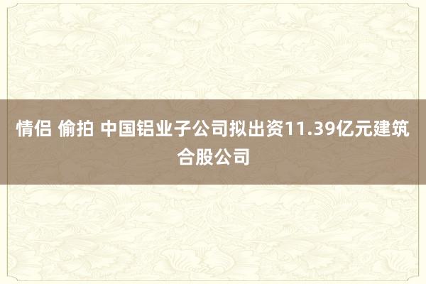 情侣 偷拍 中国铝业子公司拟出资11.39亿元建筑合股公司