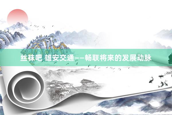 丝袜吧 雄安交通——畅联将来的发展动脉