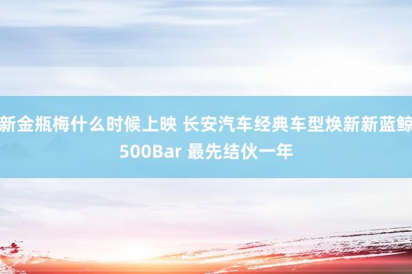 新金瓶梅什么时候上映 长安汽车经典车型焕新新蓝鲸500Bar 最先结伙一年