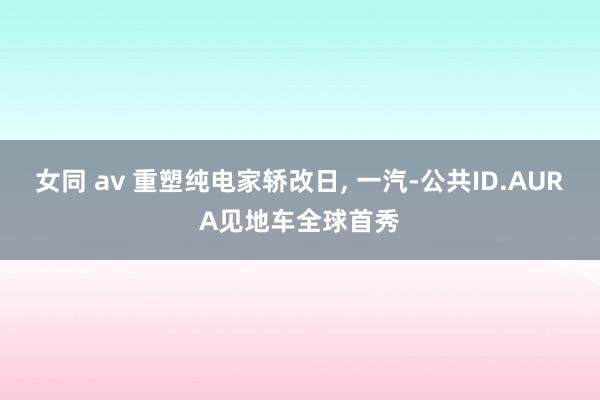女同 av 重塑纯电家轿改日, 一汽-公共ID.AURA见地车全球首秀