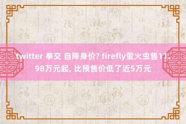 twitter 拳交 自降身价? firefly萤火虫售11.98万元起, 比预售价低了近5万元