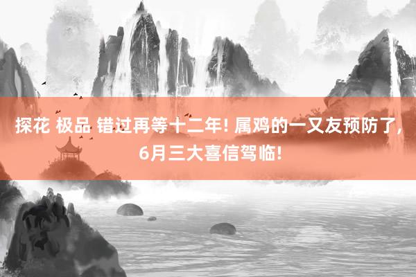 探花 极品 错过再等十二年! 属鸡的一又友预防了, 6月三大喜信驾临!
